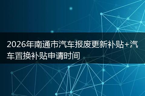 2026年南通市汽车报废更新补贴+汽车置换补贴申请时间