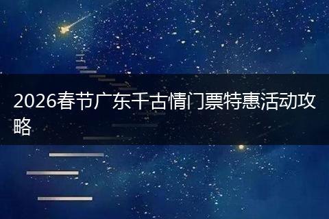 2026春节广东千古情门票特惠活动攻略