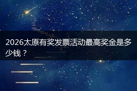 2026太原有奖发票活动最高奖金是多少钱?
