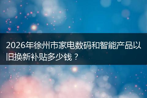 2026年徐州市家电数码和智能产品以旧换新补贴多少钱?