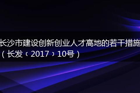 长沙市建设创新创业人才高地的若干措施（长发﹝2017﹞10号）