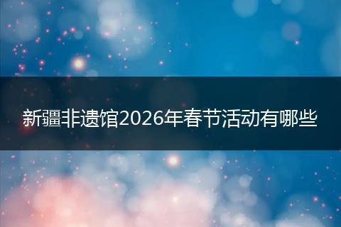 新疆非遗馆2026年春节活动有哪些