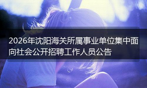 2026年沈阳海关所属事业单位集中面向社会公开招聘工作人员公告