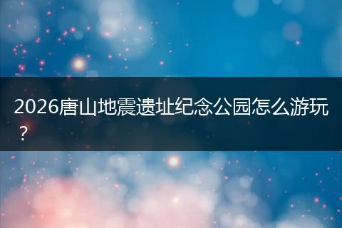 2026唐山地震遗址纪念公园怎么游玩?