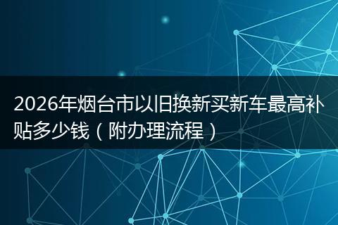 2026年烟台市以旧换新买新车最高补贴多少钱（附办理流程）
