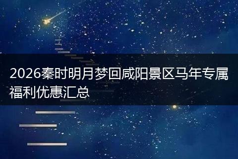 2026秦时明月梦回咸阳景区马年专属福利优惠汇总