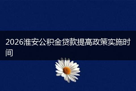 2026淮安公积金贷款提高政策实施时间