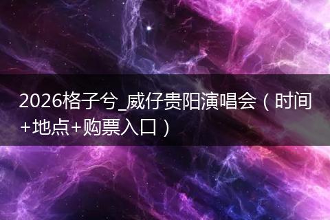 2026格子兮_威仔贵阳演唱会（时间+地点+购票入口）