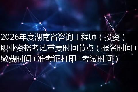 2026年度湖南省咨询工程师(投资)职业资格考试重要时间节点(报名时间+缴费时间+准考证打印+考试时间)