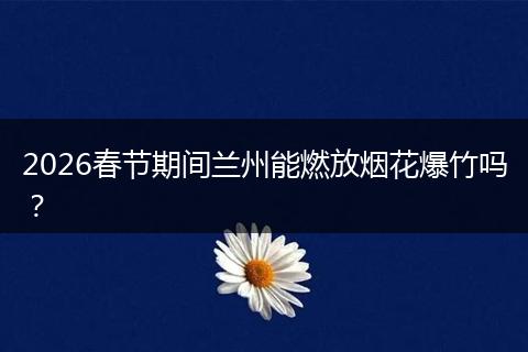 2026春节期间兰州能燃放烟花爆竹吗？