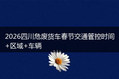 2026四川危废货车春节交通管控时间+区域+车辆