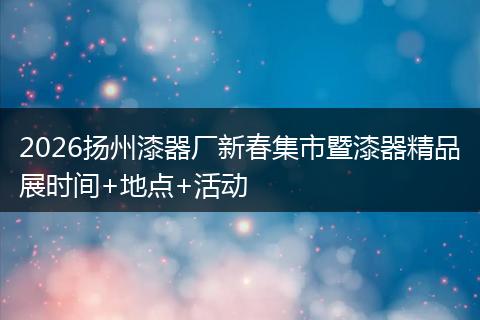 2026扬州漆器厂新春集市暨漆器精品展时间+地点+活动