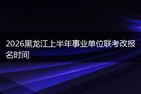 2026黑龙江上半年事业单位联考改报名时间