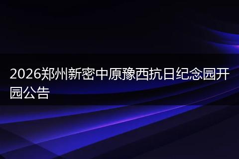 2026郑州新密中原豫西抗日纪念园开园公告