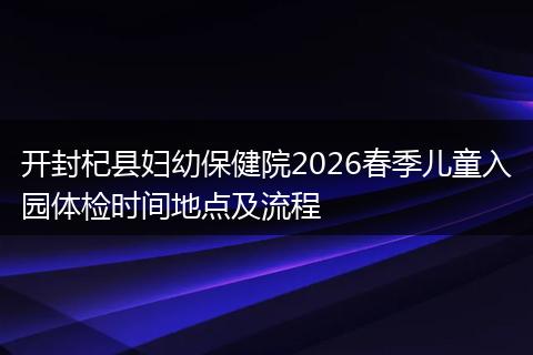 开封杞县妇幼保健院2026春季儿童入园体检时间地点及流程