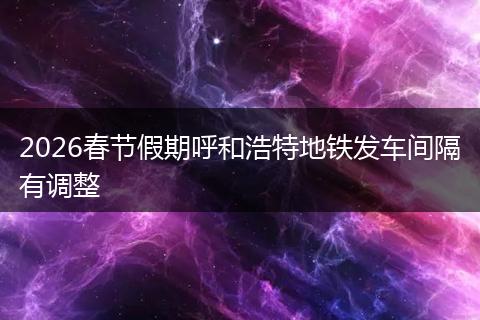 2026春节假期呼和浩特地铁发车间隔有调整
