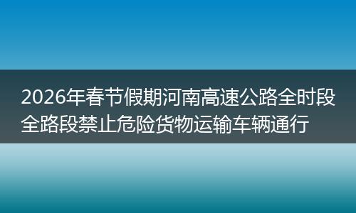 2026年春节假期河南高速公路全时段全路段禁止危险货物运输车辆通行