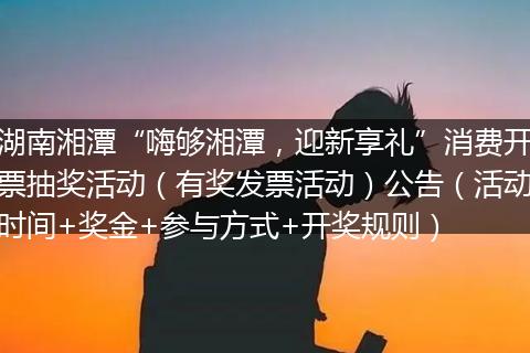 湖南湘潭“嗨够湘潭,迎新享礼”消费开票抽奖活动(有奖发票活动)公告(活动时间+奖金+参与方式+开奖规则)