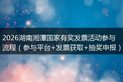 2026湖南湘潭国家有奖发票活动参与流程(参与平台+发票获取+抽奖申报)