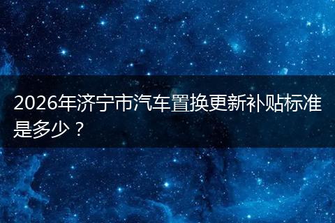 2026年济宁市汽车置换更新补贴标准是多少?