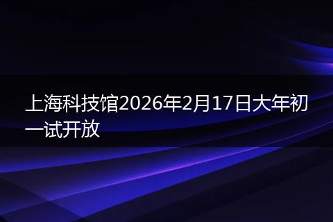 上海科技馆2026年2月17日大年初一试开放