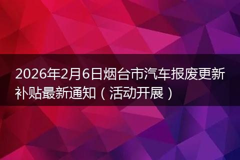 2026年2月6日烟台市汽车报废更新补贴最新通知（活动开展）