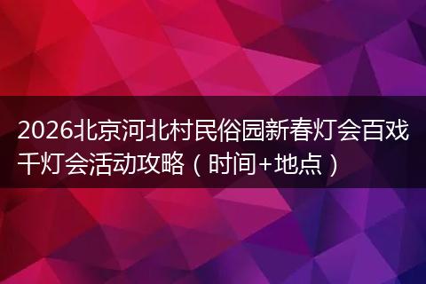 2026北京河北村民俗园新春灯会百戏千灯会活动攻略（时间+地点）