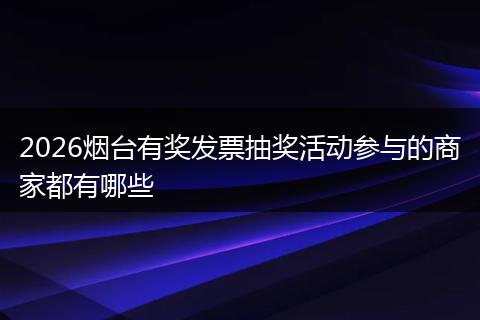 2026烟台有奖发票抽奖活动参与的商家都有哪些