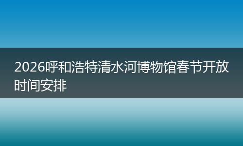 2026呼和浩特清水河博物馆春节开放时间安排