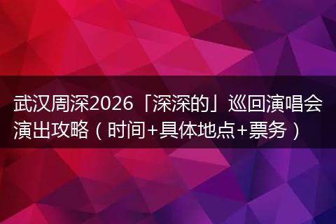武汉周深2026「深深的」巡回演唱会演出攻略（时间+具体地点+票务）