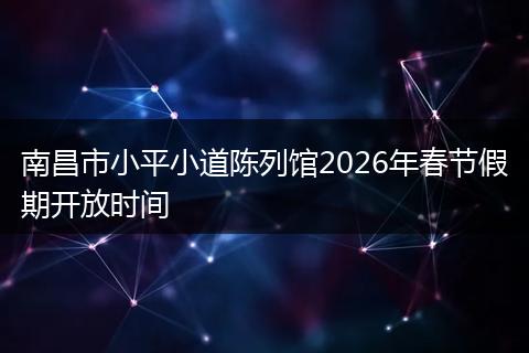 南昌市小平小道陈列馆2026年春节假期开放时间