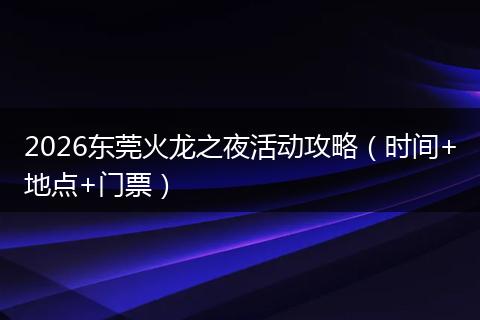 2026东莞火龙之夜活动攻略（时间+地点+门票）
