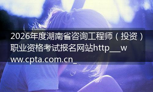 2026年度湖南省咨询工程师（投资）职业资格考试报名网站http___www.cpta.com.cn_