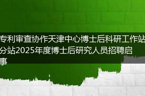 专利审查协作天津中心博士后科研工作站分站2025年度博士后研究人员招聘启事