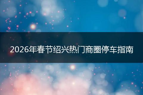2026年春节绍兴热门商圈停车指南