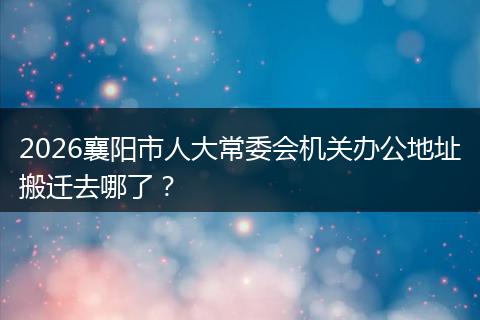 2026襄阳市人大常委会机关办公地址搬迁去哪了？