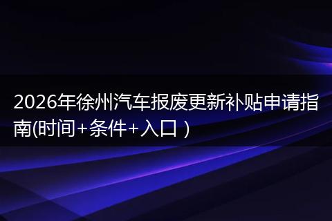 2026年徐州汽车报废更新补贴申请指南(时间+条件+入口）