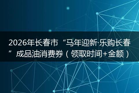 2026年长春市“马年迎新·乐购长春”成品油消费券（领取时间+金额）