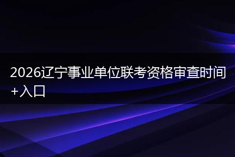 2026辽宁事业单位联考资格审查时间+入口