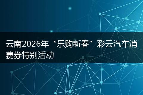 云南2026年“乐购新春”彩云汽车消费券特别活动