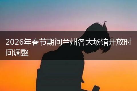 2026年春节期间兰州各大场馆开放时间调整