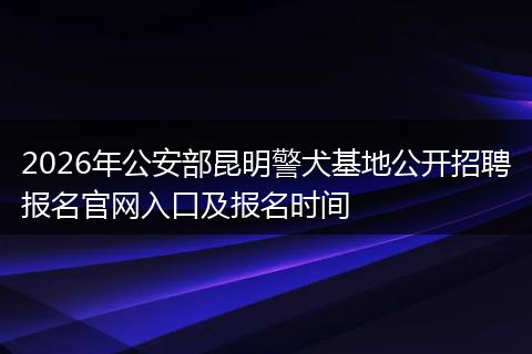 2026年公安部昆明警犬基地公开招聘报名官网入口及报名时间