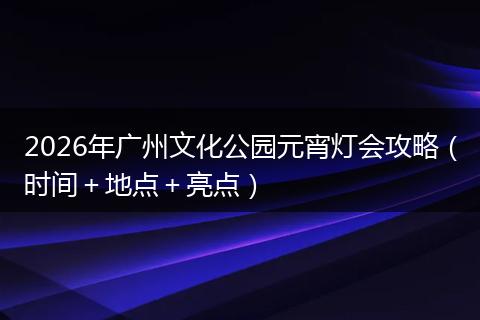 2026年广州文化公园元宵灯会攻略（时间＋地点＋亮点）