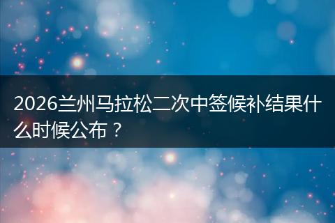 2026兰州马拉松二次中签候补结果什么时候公布？