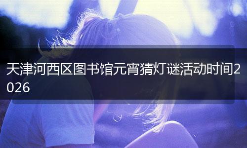 天津河西区图书馆元宵猜灯谜活动时间2026