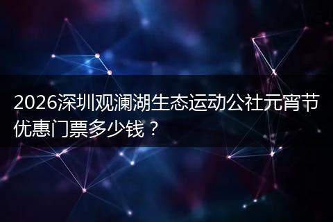 2026深圳观澜湖生态运动公社元宵节优惠门票多少钱？