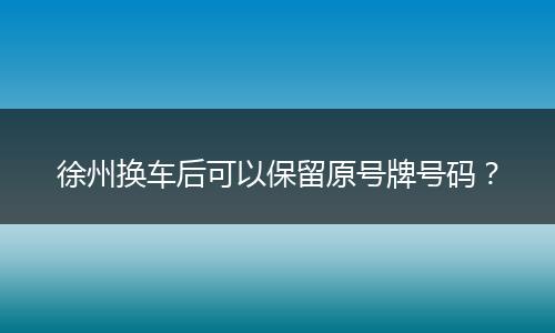 徐州换车后可以保留原号牌号码?