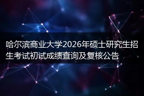 哈尔滨商业大学2026年硕士研究生招生考试初试成绩查询及复核公告