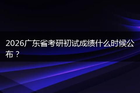 2026广东省考研初试成绩什么时候公布？