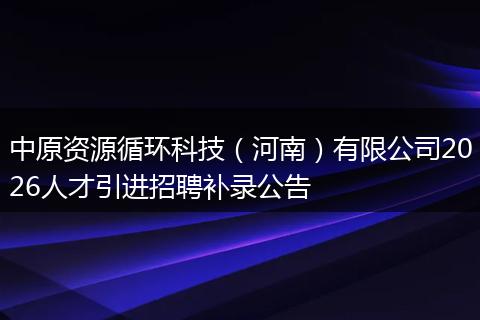 中原资源循环科技（河南）有限公司2026人才引进招聘补录公告